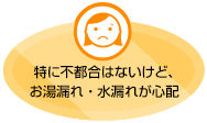 特に不都合はないけど、お湯漏れ・水漏れが心配