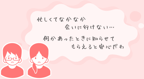 忙しくてなかなか会いに行けない… 何かあったときに誰かに知らせてもらいたい…