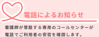 電話によるお知らせ／コールセンターに待機している看護師などの有資格者が電話で安否確認を行います。