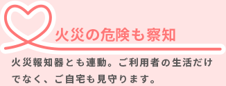 火災の危機も察知／煙感知式の火災報知器と連動。煙を感知した場合も電話でお知らせします。