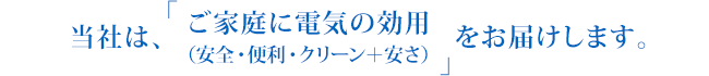 当社は、「ご家庭に電気の効用（安全・便利・クリーン＋安さ）」をお届けします。